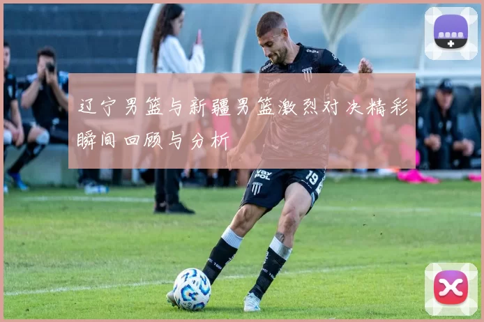辽宁男篮与新疆男篮激烈对决精彩瞬间回顾与分析