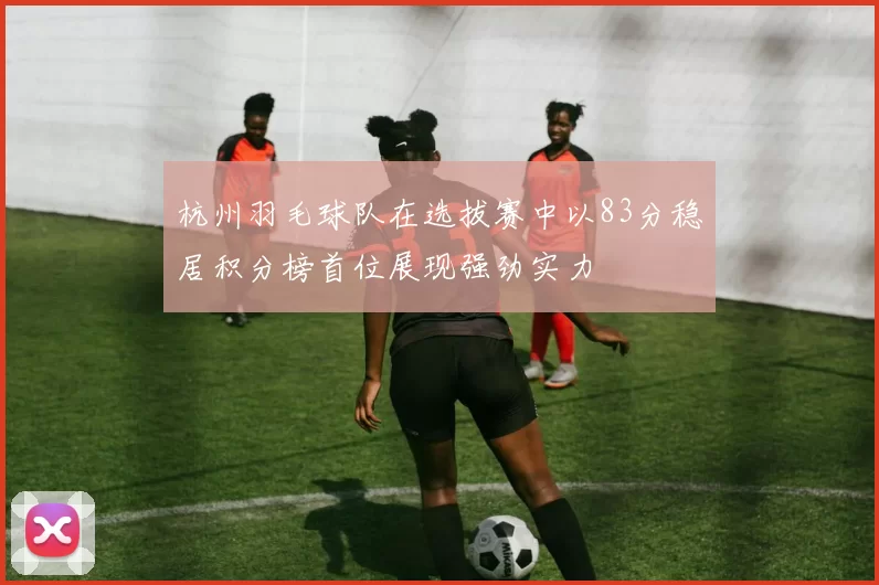 杭州羽毛球队在选拔赛中以83分稳居积分榜首位展现强劲实力