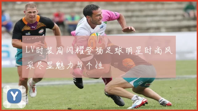 LV时装周闪耀登场足球明星时尚风采尽显魅力与个性