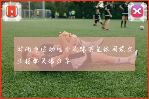 时尚与运动结合足球明星休闲装女生搭配灵感分享