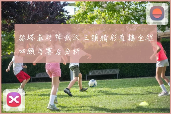 赫塔菲对阵武汉三镇精彩直播全程回顾与赛后分析