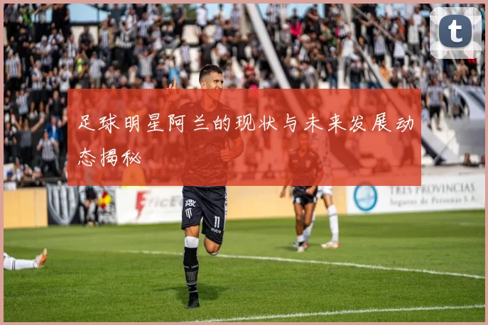 足球明星阿兰的现状与未来发展动态揭秘