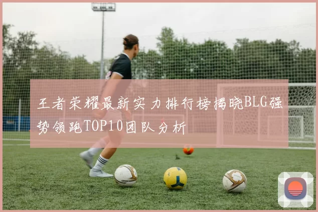 王者荣耀最新实力排行榜揭晓BLG强势领跑TOP10团队分析