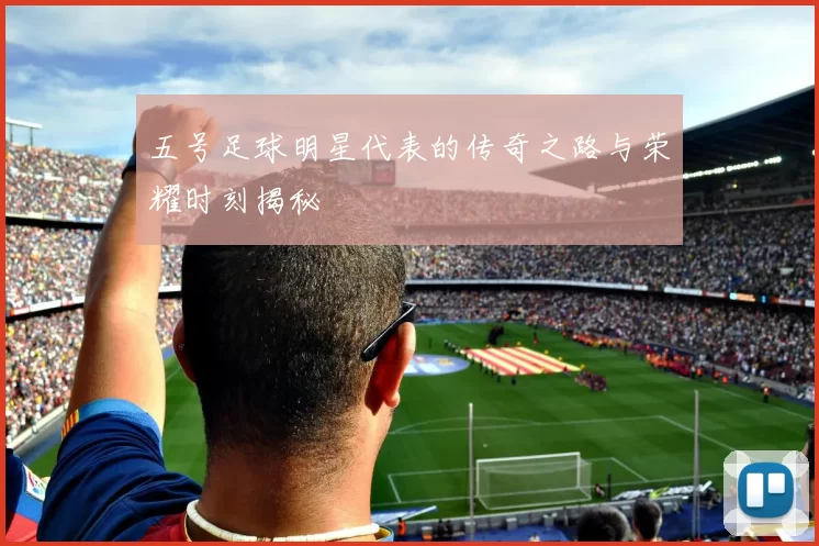 五号足球明星代表的传奇之路与荣耀时刻揭秘