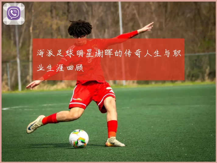 海派足球明星谢晖的传奇人生与职业生涯回顾