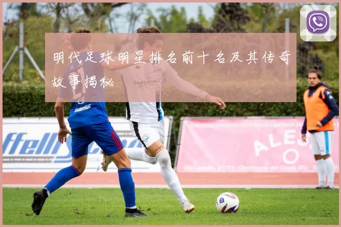 明代足球明星排名前十名及其传奇故事揭秘