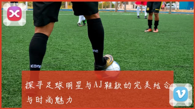 探寻足球明星与AJ鞋款的完美结合与时尚魅力