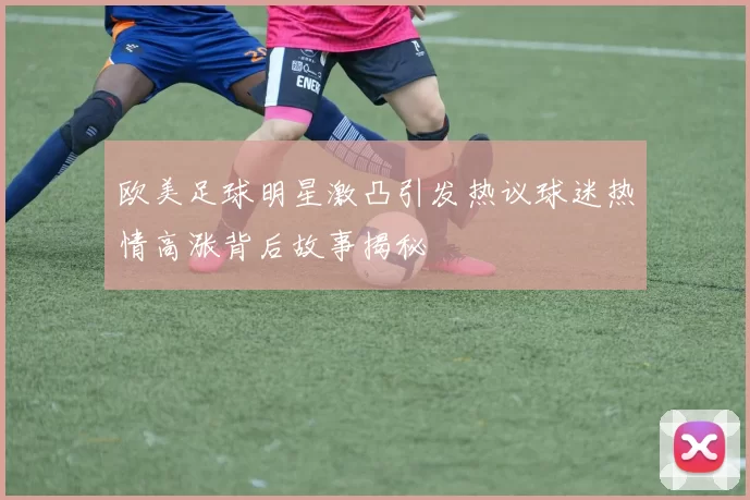 欧美足球明星激凸引发热议球迷热情高涨背后故事揭秘