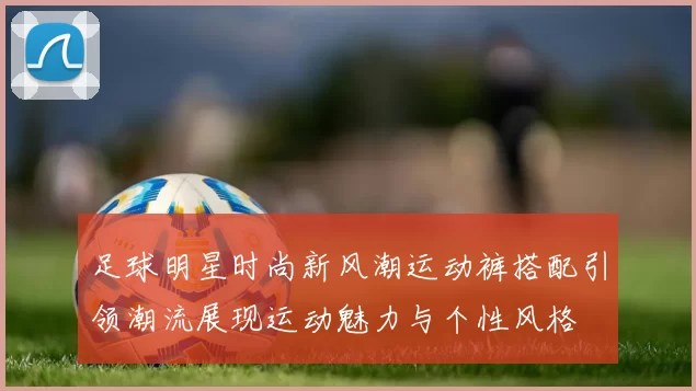 足球明星时尚新风潮运动裤搭配引领潮流展现运动魅力与个性风格