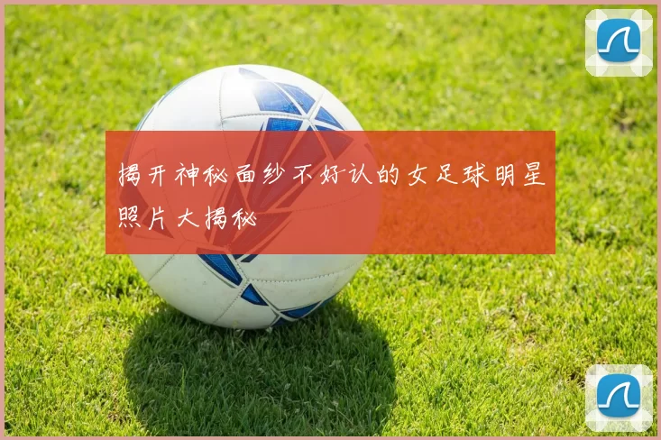 揭开神秘面纱不好认的女足球明星照片大揭秘
