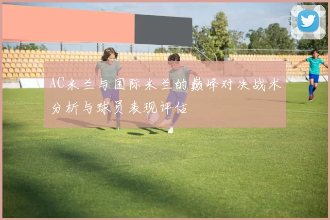 AC米兰与国际米兰的巅峰对决战术分析与球员表现评估
