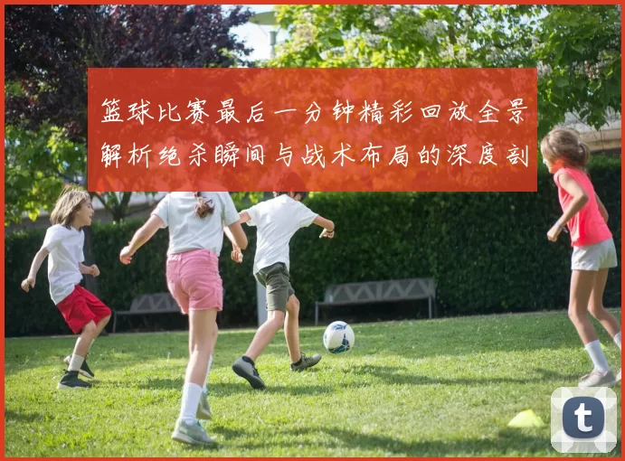 篮球比赛最后一分钟精彩回放全景解析绝杀瞬间与战术布局的深度剖析