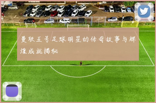 曼联五号足球明星的传奇故事与辉煌成就揭秘