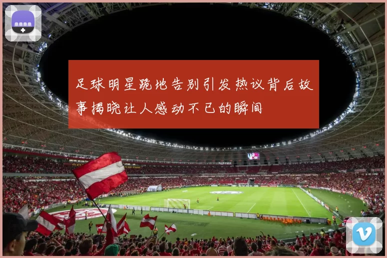 足球明星跪地告别引发热议背后故事揭晓让人感动不已的瞬间