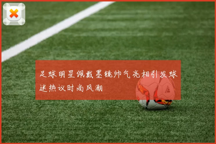 足球明星佩戴墨镜帅气亮相引发球迷热议时尚风潮