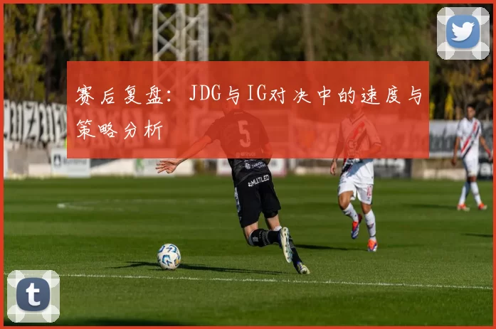 赛后复盘：JDG与IG对决中的速度与策略分析