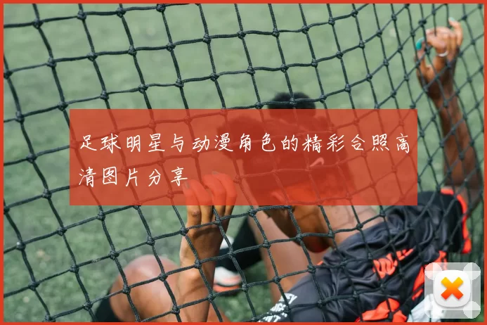 足球明星与动漫角色的精彩合照高清图片分享