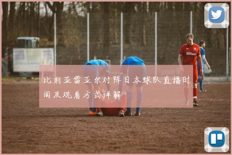 比利亚雷亚尔对阵日本球队直播时间及观看方式详解