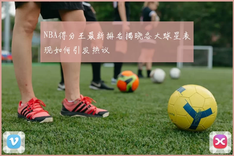 NBA得分王最新排名揭晓各大球星表现如何引发热议