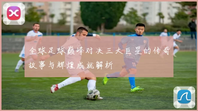 全球足球巅峰对决三大巨星的传奇故事与辉煌成就解析