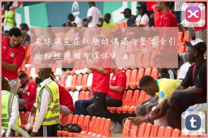 足球明星在机场的偶遇与签名会引发粉丝热潮与媒体关注