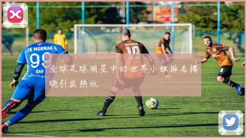 全球足球明星中的世界小姐排名揭晓引发热议