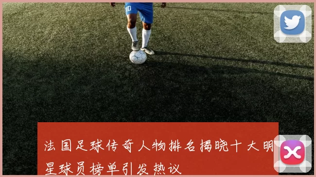 法国足球传奇人物排名揭晓十大明星球员榜单引发热议