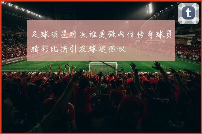 足球明星对决谁更强两位传奇球员精彩比拼引发球迷热议