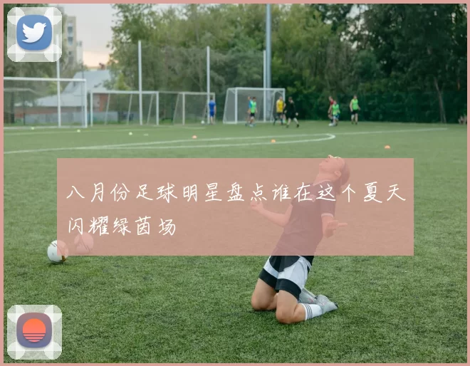 八月份足球明星盘点谁在这个夏天闪耀绿茵场