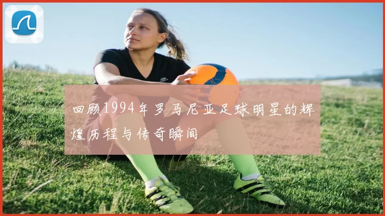 回顾1994年罗马尼亚足球明星的辉煌历程与传奇瞬间