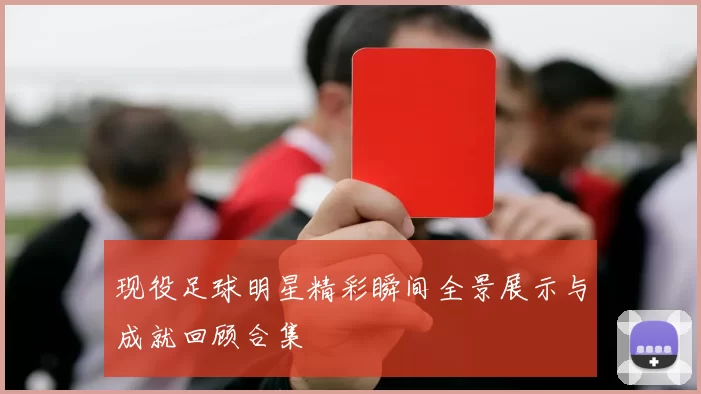 现役足球明星精彩瞬间全景展示与成就回顾合集