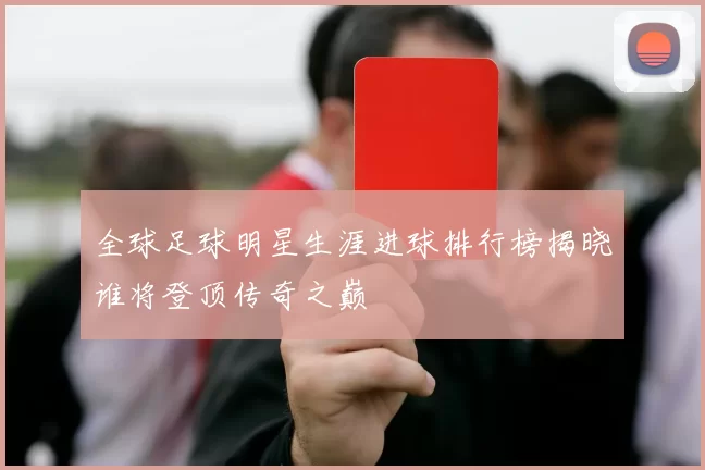 全球足球明星生涯进球排行榜揭晓谁将登顶传奇之巅