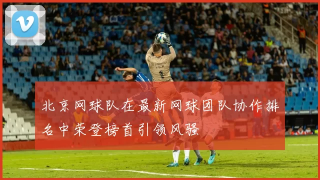 北京网球队在最新网球团队协作排名中荣登榜首引领风骚