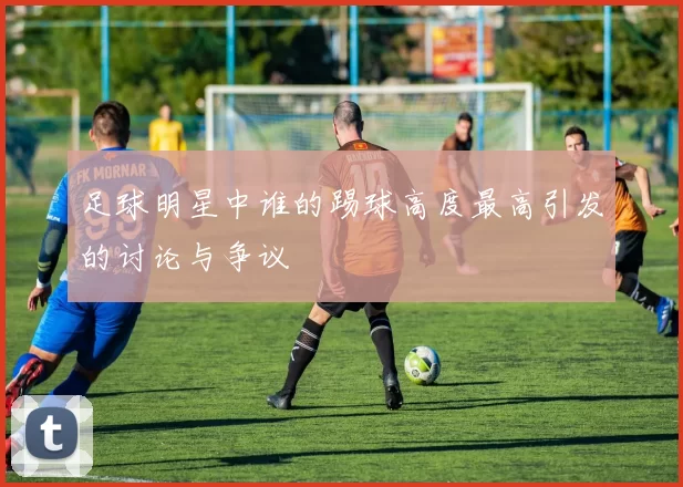 足球明星中谁的踢球高度最高引发的讨论与争议
