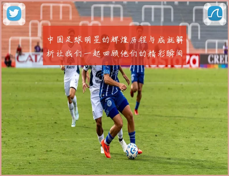 中国足球明星的辉煌历程与成就解析让我们一起回顾他们的精彩瞬间