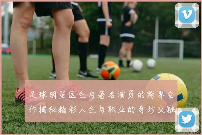 足球明星医生与著名演员的跨界合作揭秘精彩人生与职业的奇妙交融