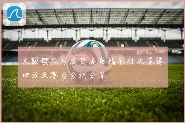 大阪樱花与鹿岛鹿角精彩对决录像回放及赛后分析分享