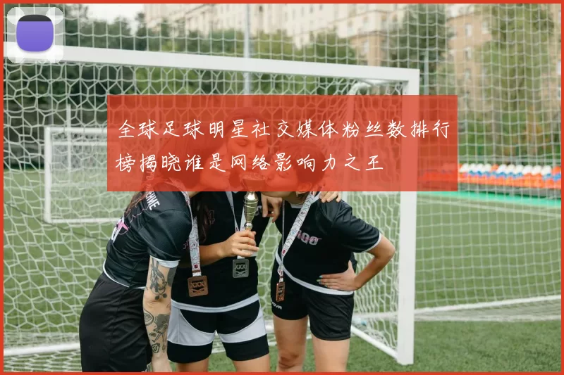 全球足球明星社交媒体粉丝数排行榜揭晓谁是网络影响力之王