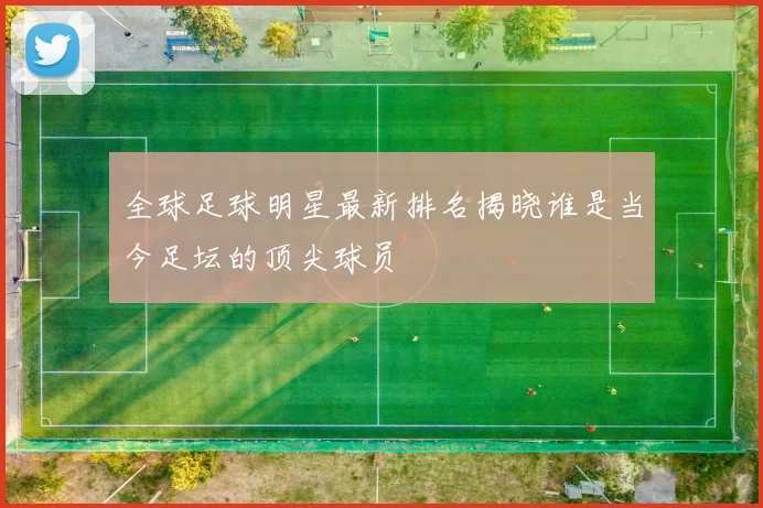全球足球明星最新排名揭晓谁是当今足坛的顶尖球员