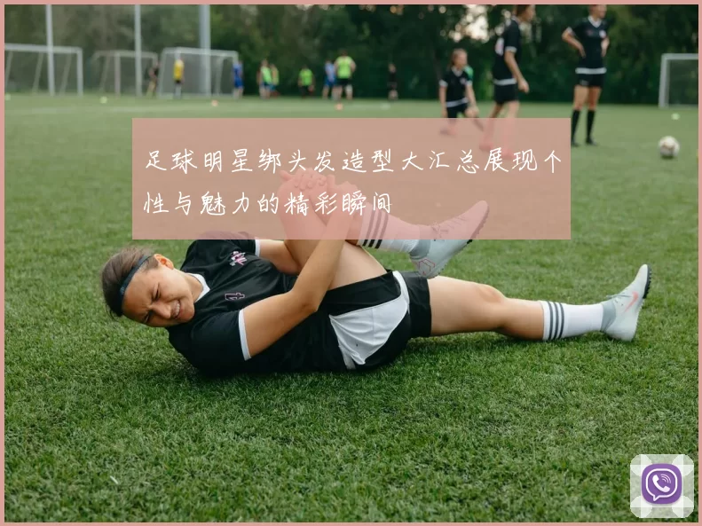 足球明星绑头发造型大汇总展现个性与魅力的精彩瞬间
