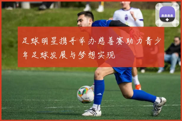足球明星携手举办慈善赛助力青少年足球发展与梦想实现