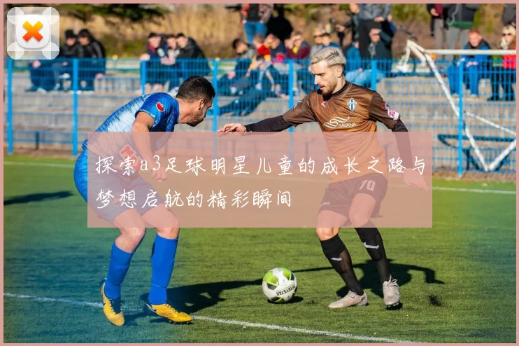 探索a3足球明星儿童的成长之路与梦想启航的精彩瞬间