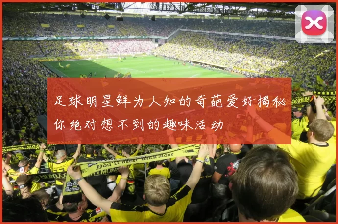 足球明星鲜为人知的奇葩爱好揭秘你绝对想不到的趣味活动