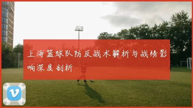 上海篮球队防反战术解析与战绩影响深度剖析