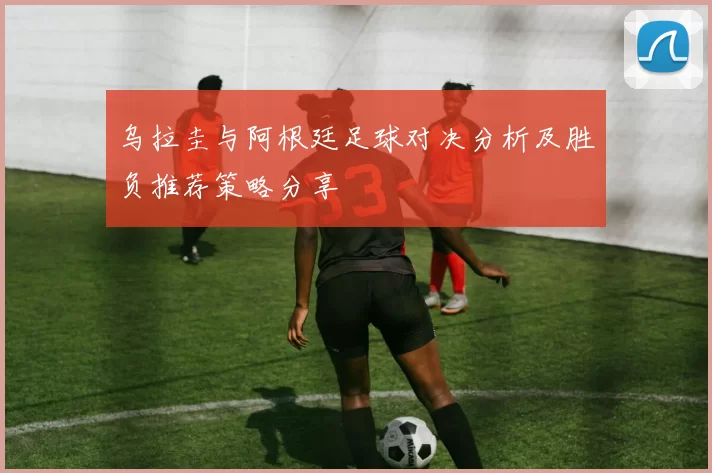 乌拉圭与阿根廷足球对决分析及胜负推荐策略分享