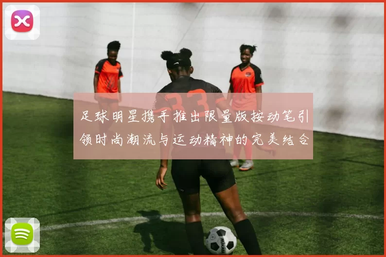 足球明星携手推出限量版按动笔引领时尚潮流与运动精神的完美结合