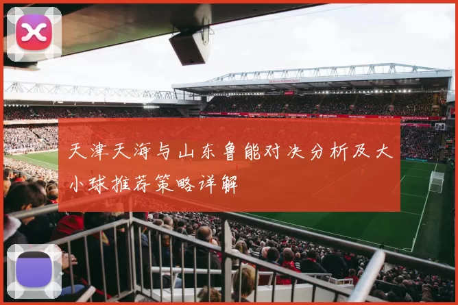 天津天海与山东鲁能对决分析及大小球推荐策略详解