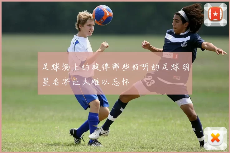 足球场上的旋律那些好听的足球明星名字让人难以忘怀