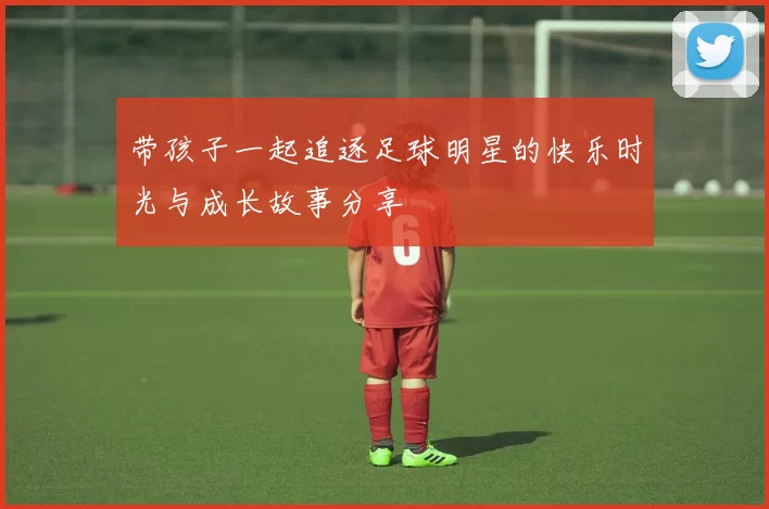 带孩子一起追逐足球明星的快乐时光与成长故事分享