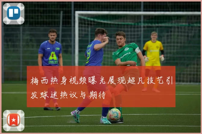 梅西热身视频曝光展现超凡技艺引发球迷热议与期待